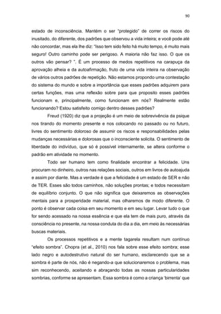 90
estado de inconsciência. Mantém o ser “protegido” de correr os riscos do
inusitado, do diferente, dos padrões que observou a vida inteira; e você pode até
não concordar, mas ela lhe diz: “Isso tem sido feito há muito tempo, é muito mais
seguro! Outro caminho pode ser perigoso. A maioria não faz isso. O que os
outros vão pensar? ”. É um processo de medos repetitivos na carapuça da
aprovação alheia e da autoafirmação, fruto de uma vida inteira na observação
de vários outros padrões de repetição. Não estamos propondo uma contestação
do sistema do mundo e sobre a importância que esses padrões adquirem para
certas funções, mas uma reflexão sobre para que proposito esses padrões
funcionam e, principalmente, como funcionam em nós? Realmente estão
funcionando? Estou satisfeito comigo dentro desses padrões?
Freud (1920) diz que a projeção é um meio de sobrevivência da psique
nos tirando do momento presente e nos colocando no passado ou no futuro,
livres do sentimento doloroso de assumir os riscos e responsabilidades pelas
mudanças necessárias e dolorosas que o inconsciente solicita. O sentimento de
liberdade do indivíduo, que só é possível internamente, se altera conforme o
padrão em atividade no momento.
Todo ser humano tem como finalidade encontrar a felicidade. Uns
procuram no dinheiro, outros nas relações sociais, outros em livros de autoajuda
e assim por diante. Mas a verdade é que a felicidade é um estado de SER e não
de TER. Esses são todos caminhos, não soluções prontas; e todos necessitam
de equilíbrio conjunto. O que não significa que deixaremos as observações
mentais para a prosperidade material, mas olharemos de modo diferente. O
ponto é observar cada coisa em seu momento e em seu lugar. Levar tudo o que
for sendo acessado na nossa essência e que ela tem de mais puro, através da
consciência no presente, na nossa conduta do dia a dia, em meio às necessárias
buscas materiais.
Os processos repetitivos e a mente tagarela resultam num contínuo
“efeito sombra”. Chopra (et al., 2010) nos fala sobre esse efeito sombra; esse
lado negro e autodestrutivo natural do ser humano, esclarecendo que se a
sombra é parte de nós, não é negando-a que solucionaremos o problema, mas
sim reconhecendo, aceitando e abraçando todas as nossas particularidades
sombrias, conforme se apresentam. Essa sombra é como a criança ‘birrenta’ que
 