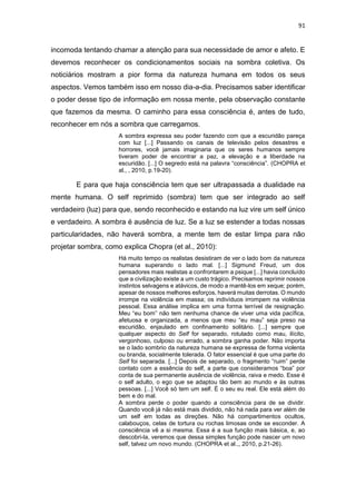 91
incomoda tentando chamar a atenção para sua necessidade de amor e afeto. E
devemos reconhecer os condicionamentos sociais na sombra coletiva. Os
noticiários mostram a pior forma da natureza humana em todos os seus
aspectos. Vemos também isso em nosso dia-a-dia. Precisamos saber identificar
o poder desse tipo de informação em nossa mente, pela observação constante
que fazemos da mesma. O caminho para essa consciência é, antes de tudo,
reconhecer em nós a sombra que carregamos.
A sombra expressa seu poder fazendo com que a escuridão pareça
com luz [...] Passando os canais de televisão pelos desastres e
horrores, você jamais imaginaria que os seres humanos sempre
tiveram poder de encontrar a paz, a elevação e a liberdade na
escuridão. [...] O segredo está na palavra “consciência”. (CHOPRA et
al., , 2010, p.19-20).
E para que haja consciência tem que ser ultrapassada a dualidade na
mente humana. O self reprimido (sombra) tem que ser integrado ao self
verdadeiro (luz) para que, sendo reconhecido e estando na luz vire um self único
e verdadeiro. A sombra é ausência de luz. Se a luz se estender a todas nossas
particularidades, não haverá sombra, a mente tem de estar limpa para não
projetar sombra, como explica Chopra (et al., 2010):
Há muito tempo os realistas desistiram de ver o lado bom da natureza
humana superando o lado mal. [...] Sigmund Freud, um dos
pensadores mais realistas a confrontarem a psique [...] havia concluído
que a civilização existe a um custo trágico. Precisamos reprimir nossos
instintos selvagens e atávicos, de modo a mantê-los em xeque; porém,
apesar de nossos melhores esforços, haverá muitas derrotas. O mundo
irrompe na violência em massa; os indivíduos irrompem na violência
pessoal. Essa análise implica em uma forma terrível de resignação.
Meu “eu bom” não tem nenhuma chance de viver uma vida pacífica,
afetuosa e organizada, a menos que meu “eu mau” seja preso na
escuridão, enjaulado em confinamento solitário. [...] sempre que
qualquer aspecto do Self for separado, rotulado como mau, ilícito,
vergonhoso, culposo ou errado, a sombra ganha poder. Não importa
se o lado sombrio da natureza humana se expressa de forma violenta
ou branda, socialmente tolerada. O fator essencial é que uma parte do
Self foi separada. [...] Depois de separado, o fragmento “ruim” perde
contato com a essência do self, a parte que consideramos “boa” por
conta de sua permanente ausência de violência, raiva e medo. Esse é
o self adulto, o ego que se adaptou tão bem ao mundo e às outras
pessoas. [...] Você só tem um self. É o seu eu real. Ele está além do
bem e do mal.
A sombra perde o poder quando a consciência para de se dividir.
Quando você já não está mais dividido, não há nada para ver além de
um self em todas as direções. Não há compartimentos ocultos,
calabouços, celas de tortura ou rochas limosas onde se esconder. A
consciência vê a si mesma. Essa é a sua função mais básica, e, ao
descobri-la, veremos que dessa simples função pode nascer um novo
self, talvez um novo mundo. (CHOPRA et al.,, 2010, p.21-26).
 