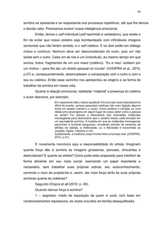 93
sombra se apresenta e se reapresenta nos processos repetitivos, até que lhe demos
o devido valor. Precisamos evoluir nossa inteligência emocional.
Então, temos o self individual (self reprimido e verdadeiro), que existe a
fim de evitar que nosso cérebro seja bombardeado com infindáveis imagens
sensoriais que não fariam sentido, e o self coletivo. E os dois estão em diálogo
mútuo e contínuo. Nenhum deve ser desconsiderado do outro, pois um não
existe sem o outro. Cada um de nós é um (individual), ao mesmo tempo em que
somos, todos, fragmentos de um uno maior (coletivo). “Eu e meu” existem por
um motivo – para lhe dar um direito pessoal no mundo” (CHOPRA et al., 2010,
p.27) e, consequentemente, desencadeiam a comparação com o outro e com o
seu eu coletivo. Então esse caminho nos apresentou as origens e as forma de
trabalhar da sombra em nossa vida.
Quanto à relação emocional, realidade “material” e presença do coletivo
o autor descreve, por exemplo:
Em casamento feliz o deixa saudável. Em princípio essa descoberta foi
difícil de aceitar, porque pesquisas médicas não viam ligação alguma
entre um estado mental e o corpo. Como poderia o coração ou uma
célula pré-cancerígena em algum lugar do corpo saber como a pessoa
se sente? Foi preciso a descoberta das chamadas moléculas
mensageiras para demonstrar que o cérebro traduz cada emoção em
um equivalente químico. À medida em que as moléculas mensageiras
percorrem a corrente sanguínea, circulando através de centenas de
bilhões de células, a infelicidade, ou a felicidade é transmitida ao
coração, fígado, intestino e rins.
Subitamente, a medicina corpo-mente tinha uma base real. (CHOPRA,
2010. p.31).
E novamente menciono aqui a responsabilidade do artista. Imaginem
quanta força dão à sombra as imagens grosseiras, penosas, chocantes e
destruidoras? E quanto ao artista? Como pode estar preparado para interferir de
forma eficiente em seu meio social, exercendo um papel importante e
necessário, sem trabalhar suas próprias sobras, seu autoconhecimento,
correndo o risco de projetá-las e, assim, dar mais força tanto às suas próprias
sombras quanta às coletivas?
Segundo Chopra et all (2010, p. 49):
Quando damos força à sombra?
1 – segredos: medo de exposição de quem é você, com base em
condicionamentos repressivos, às vezes oriundos de família desequilibrada.
 