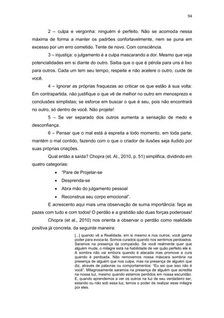 94
2 – culpa e vergonha: ninguém é perfeito. Não se acomoda nessa
máxima de forma a manter os padrões confortavelmente, nem se puna em
excesso por um erro cometido. Tente de novo. Com consciência.
3 – injustiça: o julgamento é a culpa mascarando a dor. Mesmo que veja
potencialidades em si diante do outro. Saiba que o que é pérola para uns é lixo
para outros. Cada um tem seu tempo, respeite e não acelere o outro, cuide de
você.
4 – Ignorar as próprias fraquezas ao criticar os que estão à sua volta:
Em contrapartida, não justifique o que vê de melhor no outro em menosprezo e
conclusões simplistas; se esforce em buscar o que é seu, pois não encontrará
no outro, só dentro de você. Não projete!
5 – Se ver separado dos outros aumenta a sensação de medo e
desconfiança.
6 – Pensar que o mal está à espreita a todo momento, em toda parte,
mantém o mal contido, fazendo com o que o criador de ilusões seja iludido por
suas próprias criações.
Qual então a saída? Chopra (et. Al., 2010, p. 51) simplifica, dividindo em
quatro categorias:
 “Pare de Projetar-se
 Desprenda-se
 Abra mão do julgamento pessoal
 Reconstrua seu corpo emocional”.
E acrescento aqui mais uma observação de suma importância: faça as
pazes com tudo e com todos! O perdão e a gratidão são duas forças poderosas!
Chopra (et al., 2010) nos orienta a observar o perdão como realidade
positiva já concreta, da seguinte maneira:
[...] quando vê a Realidade, em si mesmo e nos outros, você ganha
poder para evoca-la. Somos curados quando nos sentimos perdoados.
Saramos na presença da compaixão. Se você realmente quer que
alguém mude, o milagre está na habilidade de ver quão perfeito ele é.
A sombra não vai embora quando é atacada mas promove a cura
quando é perdoada. Não removemos nossa máscara sombria na
presença de alguém que nos culpa, mas na presença de alguém que
diz, através de palavras ou comportamentos: “Eu sei que isso não é
você”. Milagrosamente saramos na presença de alguém que acredita
na nossa luz, mesmo quando estamos perdidos em nossa escuridão.
E, quando aprendemos a ver os outros na luz de seu verdadeiro ser,
estando ou não sob essa luz, temos o poder de realizar esse milagre
por eles.
 