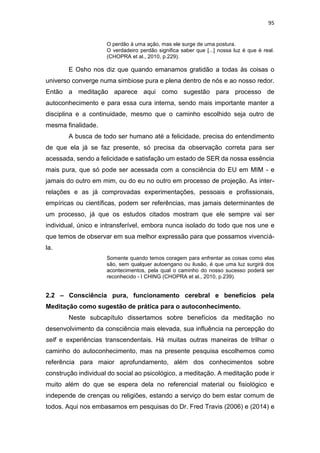 95
O perdão à uma ação, mas ele surge de uma postura.
O verdadeiro perdão significa saber que [...] nossa luz é que é real.
(CHOPRA et al., 2010, p.229).
E Osho nos diz que quando emanamos gratidão a todas às coisas o
universo converge numa simbiose pura e plena dentro de nós e ao nosso redor.
Então a meditação aparece aqui como sugestão para processo de
autoconhecimento e para essa cura interna, sendo mais importante manter a
disciplina e a continuidade, mesmo que o caminho escolhido seja outro de
mesma finalidade.
A busca de todo ser humano até a felicidade, precisa do entendimento
de que ela já se faz presente, só precisa da observação correta para ser
acessada, sendo a felicidade e satisfação um estado de SER da nossa essência
mais pura, que só pode ser acessada com a consciência do EU em MIM - e
jamais do outro em mim, ou do eu no outro em processo de projeção. As inter-
relações e as já comprovadas experimentações, pessoais e profissionais,
empíricas ou científicas, podem ser referências, mas jamais determinantes de
um processo, já que os estudos citados mostram que ele sempre vai ser
individual, único e intransferível, embora nunca isolado do todo que nos une e
que temos de observar em sua melhor expressão para que possamos vivenciá-
la.
Somente quando temos coragem para enfrentar as coisas como elas
são, sem qualquer autoengano ou ilusão, é que uma luz surgirá dos
acontecimentos, pela qual o caminho do nosso sucesso poderá ser
reconhecido - I CHING (CHOPRA et al., 2010, p.239).
2.2 – Consciência pura, funcionamento cerebral e benefícios pela
Meditação como sugestão de prática para o autoconhecimento.
Neste subcapítulo dissertamos sobre benefícios da meditação no
desenvolvimento da consciência mais elevada, sua influência na percepção do
self e experiências transcendentais. Há muitas outras maneiras de trilhar o
caminho do autoconhecimento, mas na presente pesquisa escolhemos como
referência para maior aprofundamento, além dos conhecimentos sobre
construção individual do social ao psicológico, a meditação. A meditação pode ir
muito além do que se espera dela no referencial material ou fisiológico e
independe de crenças ou religiões, estando a serviço do bem estar comum de
todos. Aqui nos embasamos em pesquisas do Dr. Fred Travis (2006) e (2014) e
 