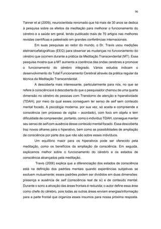 96
Tanner et al (2009), neurocientista renomado que há mais de 30 anos se dedica
à pesquisa sobre os efeitos da meditação para melhorar o funcionamento do
cérebro e a saúde em geral, tendo publicado mais de 70 artigos nas melhores
revistas científicas e palestrado em grandes conferências internacionais.
Em suas pesquisas ao redor do mundo, o Dr. Travis usou medições
eletroencefalográficas (EEG) para observar as mudanças no funcionamento do
cérebro que ocorrem durante a prática da Meditação Transcendental (MT). Essa
pesquisa mostra que a MT aumenta a coerência das ondas cerebrais e promove
o funcionamento do cérebro integrado. Vários estudos indicam o
desenvolvimento do Total Funcionamento Cerebral através da prática regular da
técnica da Meditação Transcendental.
A descoberta mais interessante, particularmente para nós, no que se
refere à consciência é à descoberta do que o pesquisador chamou de uma quarta
dimensão no cérebro de pessoas com Transtorno de atenção e hiperatividade
(TDAH), por meio da qual esses conseguem ter senso de self sem conteúdo
mental focado. A psicologia moderna, por sua vez, só aceita e compreende a
consciência (em processo de vigília – acordado), com foco em objeto e tem
dificuldade de compreender, portanto, como o indivíduo TDAH, consegue manter
seu senso de self com ausência desse conteúdo mental focado. Essa descoberta
traz novos olhares para o hiperativo, bem como as possibilidades de ampliação
da consciência por parte dos que não são sobre esses indivíduos.
Um equilíbrio maior para os hiperativos pode ser oferecido pela
meditação, como os benefícios da ampliação da consciência. Em seguida,
explicamos melhor sobre o funcionamento do cérebro e os estados de
consciência alcançados pela meditação.
Travis (2006) explica que a diferenciação dos estados de consciência
está na definição dos padrões mentais quando experiências subjetivas se
excluem mutuamente; esses padrões podem ser divididos em duas dimensões:
presença e ausência de self (consciência real de si) e de conteúdo mental.
Durante o sono a ativação das áreas frontais é reduzida; o autor define essa área
como chefe do cérebro, pois todas as outras áreas enviam energias/informação
para a parte frontal que organiza esses insumos para nossa próxima resposta.
 