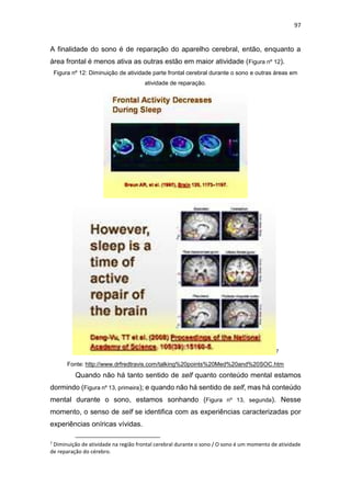97
A finalidade do sono é de reparação do aparelho cerebral, então, enquanto a
área frontal é menos ativa as outras estão em maior atividade (Figura nº 12).
Figura nº 12: Diminuição de atividade parte frontal cerebral durante o sono e outras áreas em
atividade de reparação.
7
Fonte: http://www.drfredtravis.com/talking%20points%20Med%20and%20SOC.htm
Quando não há tanto sentido de self quanto conteúdo mental estamos
dormindo (Figura nº 13, primeira); e quando não há sentido de self, mas há conteúdo
mental durante o sono, estamos sonhando (Figura nº 13, segunda). Nesse
momento, o senso de self se identifica com as experiências caracterizadas por
experiências oníricas vívidas.
7
Diminuição de atividade na região frontal cerebral durante o sono / O sono é um momento de atividade
de reparação do cérebro.
 