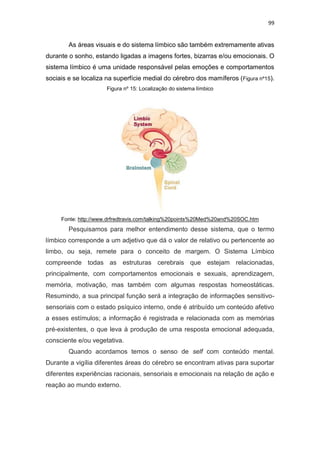 99
As áreas visuais e do sistema límbico são também extremamente ativas
durante o sonho, estando ligadas a imagens fortes, bizarras e/ou emocionais. O
sistema límbico é uma unidade responsável pelas emoções e comportamentos
sociais e se localiza na superfície medial do cérebro dos mamíferos (Figura nº15).
Figura nº 15: Localização do sistema límbico
Fonte: http://www.drfredtravis.com/talking%20points%20Med%20and%20SOC.htm
Pesquisamos para melhor entendimento desse sistema, que o termo
límbico corresponde a um adjetivo que dá o valor de relativo ou pertencente ao
limbo, ou seja, remete para o conceito de margem. O Sistema Límbico
compreende todas as estruturas cerebrais que estejam relacionadas,
principalmente, com comportamentos emocionais e sexuais, aprendizagem,
memória, motivação, mas também com algumas respostas homeostáticas.
Resumindo, a sua principal função será a integração de informações sensitivo-
sensoriais com o estado psíquico interno, onde é atribuído um conteúdo afetivo
a esses estímulos; a informação é registrada e relacionada com as memórias
pré-existentes, o que leva à produção de uma resposta emocional adequada,
consciente e/ou vegetativa.
Quando acordamos temos o senso de self com conteúdo mental.
Durante a vigília diferentes áreas do cérebro se encontram ativas para suportar
diferentes experiências racionais, sensoriais e emocionais na relação de ação e
reação ao mundo externo.
 