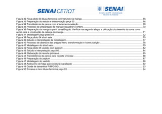 Figura 32 Peça piloto 03 blusa feminina com franzido na manga............................................................................................. 65
Figura 33 Preparação do estudo e interpretação peça 03........................................................................................................ 68
Figura 34 Transferência de pence com a ferramenta seleção.................................................................................................. 69
Figura 35 Processo de preparação da manga esquadrar o ombro........................................................................................... 70
Figura 36 Preparação da manga a partir do retângulo. Verificar na segunda etapa, a utilização do desenho da cava como
apoio para a construção da cabeça da manga......................................................................................................................... 71
Figura 37 Modelagem peça piloto 03 ....................................................................................................................................... 72
Figura 38 Peça piloto 04 short saia .......................................................................................................................................... 75
Figura 39 Estudo e interpretação da modelagem..................................................................................................................... 77
Figura 40 Processo de abertura das pregas menu transformação e ícone posição ................................................................. 78
Figura 41 Modelagem do short saia ......................................................................................................................................... 79
Figura 42 Peça piloto 05 vestido com peplum.......................................................................................................................... 82
Figura 43 Estudo e interpretação peça 05................................................................................................................................ 84
Figura 44 Elaboração do recorte princesa................................................................................................................................ 85
Figura 45 Transferência de pence para recorte princesa ......................................................................................................... 86
Figura 46 Preparação do peplum............................................................................................................................................. 87
Figura 47 Modelagem do vestido ............................................................................................................................................. 88
Figura 48 Acréscimo de folga para costura e gradação ........................................................................................................... 92
Figura 49 Grade de tamanhos P/M/G/GG................................................................................................................................ 93
Figura 50 Encaixe e risco blusa feminina peça 03 ................................................................................................................... 94
 