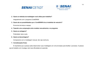 100
2. Quais os métodos de modelagem você utiliza para trabalhar?
Integralmente com o programa CorelDRAW
3. Quais são as possibilidades que o CorelDRAW dá ao modelista de vestuário?
Economia de tempo e espaço
4. Fazendo uma comparação entre modelar manualmente e no programa:
5. Quais as vantagens?
Praticidade, baixo custo.
6. Quais as desvantagens?
Comparando com a modelagem manual, não vejo nenhuma.
7. Considerações finais:
É importante que a pessoa saiba desenvolver suas modelagens em cima de bases para facilitar o processo. A pessoa
que só trabalha com moulage, terá mais dificuldade em aprender.
 