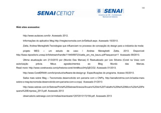 102
Web sites acessados:
http://www.audaces.com/br .Acessado 2012.
Informações do aplicativo Meg.http://megtecnomoda.com.br/Default.aspx. Acessado 10/2013.
Zatta, Andrea Meneghetti.Tecnologias que influenciam no processo de concepção do design para a indústria da moda:
projeto MEG – um estudo de caso / Andrea Meneghetti Zatta, 2013. Disponível:
http://base.repositorio.unesp.br/bitstream/handle/11449/89723/zatta_am_me_bauru.pdf?sequence=1 Acessado 09/2013.
Última atualização em 21/3/2010 por (Mundo Das Marcas) E Reatualizado por Léo Silveira (Corel na Veia) com
autorização prévia. Meus agradecimentos ao Blog Mundo das Marcas.
Read more: http://www.corelnaveia.com/p/historia-corel.html#ixzz3HyGjECO2. Acessado 01/2013.
http://www.CorelDRAW.com/br/product/software-de-design-gr. Especificações do programa. Acesso 05/2013.
Saiba mais sobre Meg – Tecnomoda desenvolvido em parceria com o CNPq. http://senailondrina.com.br/saiba-mais-
sobre-o-meg-tecnomoda-desenvolvido-em-parceria-com-o-cnpq/. Acessado 01/2013
http://www.sebrae.com.br/Sebrae/Portal%20Sebrae/Anexos/Anuario%20do%20Trabalho%20Na%20Micro%20e%20Pe
quena%20Empresa_2013.pdf. Acessado 2013
observatorio.sebraego.com.br/midias/downloads/12072013172159.pdf. Acessado 2013
 