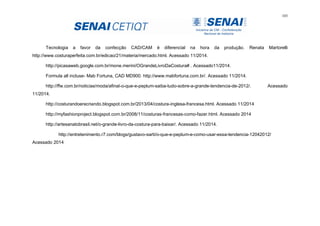 103
Tecnologia a favor da confecção CAD/CAM é diferencial na hora da produção. Renata Martorelli
http://www.costuraperfeita.com.br/edicao/21/materia/mercado.html. Acessado 11/2014.
http://picasaweb.google.com.br/mone.merini/OGrandeLivroDaCostura# . Acessado11/2014.
Formula all incluse- Mab Fortuna, CAD MD900. http://www.mabfortuna.com.br/. Acessado 11/2014.
http://ffw.com.br/noticias/moda/afinal-o-que-e-peplum-saiba-tudo-sobre-a-grande-tendencia-de-2012/. Acessado
11/2014.
http://costurandoerecriando.blogspot.com.br/2013/04/costura-inglesa-francesa.html. Acessado 11/2014
http://myfashionproject.blogspot.com.br/2008/11/costuras-francesas-como-fazer.html. Acessado 2014
http://artesanatobrasil.net/o-grande-livro-da-costura-para-baixar/. Acessado 11/2014.
http://entretenimento.r7.com/blogs/gustavo-sarti/o-que-e-peplum-e-como-usar-essa-tendencia-12042012/
Acessado 2014
 