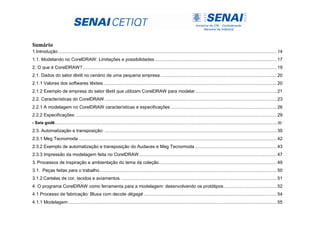 Sumário
1.Introdução......................................................................................................................................................................... 14
1.1. Modelando no CorelDRAW: Limitações e possibilidades .............................................................................................. 17
2. O que é CorelDRAW?...................................................................................................................................................... 19
2.1. Dados do setor têxtil no cenário de uma pequena empresa.......................................................................................... 20
2.1.1 Valores dos softwares têxteis...................................................................................................................................... 20
2.1.2 Exemplo de empresa do setor têxtil que utilizam CorelDRAW para modelar............................................................... 21
2.2. Características do CorelDRAW ..................................................................................................................................... 23
2.2.1 A modelagem no CorelDRAW características e especificações .................................................................................. 26
2.2.2 Especificações: ........................................................................................................................................................... 29
- Saia godê...................................................................................................................................................................................................................30
2.3. Automatização e transposição: ..................................................................................................................................... 39
2.3.1 Meg Tecnomoda ......................................................................................................................................................... 42
2.3.2 Exemplo de automatização e transposição do Audaces e Meg Tecnomoda ............................................................... 43
2.3.3 Impressão da modelagem feita no CorelDRAW .......................................................................................................... 47
3. Processos de inspiração e ambientação do tema da coleção........................................................................................... 49
3.1. Peças feitas para o trabalho......................................................................................................................................... 50
3.1.2 Cartelas de cor, tecidos e aviamentos......................................................................................................................... 51
4. O programa CorelDRAW como ferramenta para a modelagem: desenvolvendo os protótipos......................................... 52
4.1 Processo de fabricação: Blusa com decote dégagé....................................................................................................... 54
4.1.1 Modelagem ................................................................................................................................................................. 55
 