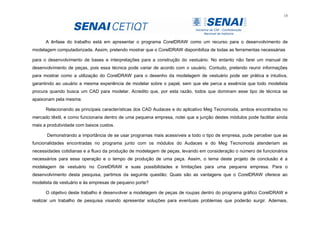 15
A ênfase do trabalho está em apresentar o programa CorelDRAW como um recurso para o desenvolvimento de
modelagem computadorizada. Assim, pretendo mostrar que o CorelDRAW disponibiliza de todas as ferramentas necessárias
para o desenvolvimento de bases e interpretações para a construção do vestuário. No entanto não farei um manual de
desenvolvimento de peças, pois essa técnica pode variar de acordo com o usuário. Contudo, pretendo reunir informações
para mostrar como a utilização do CorelDRAW para o desenho da modelagem de vestuário pode ser prática e intuitiva,
garantindo ao usuário a mesma experiência de modelar sobre o papel, sem que ele perca a essência que todo modelista
procura quando busca um CAD para modelar. Acredito que, por esta razão, todos que dominam esse tipo de técnica se
apaixonam pela mesma.
Relacionando as principais características dos CAD Audaces e do aplicativo Meg Tecnomoda, ambos encontrados no
mercado têxtil, e como funcionaria dentro de uma pequena empresa, notei que a junção destes módulos pode facilitar ainda
mais a produtividade com baixos custos.
Demonstrando a importância de se usar programas mais acessíveis a todo o tipo de empresa, pude perceber que as
funcionalidades encontradas no programa junto com os módulos do Audaces e do Meg Tecnomoda atenderiam as
necessidades cotidianas e a fluxo da produção de modelagem de peças, levando em consideração o número de funcionários
necessários para essa operação e o tempo de produção de uma peça. Assim, o tema deste projeto de conclusão é a
modelagem de vestuário no CorelDRAW e suas possibilidades e limitações para uma pequena empresa. Para o
desenvolvimento desta pesquisa, partimos da seguinte questão: Quais são as vantagens que o CorelDRAW oferece ao
modelista de vestuário e às empresas de pequeno porte?
O objetivo deste trabalho é desenvolver a modelagem de peças de roupas dentro do programa gráfico CorelDRAW e
realizar um trabalho de pesquisa visando apresentar soluções para eventuais problemas que poderão surgir. Ademais,
 