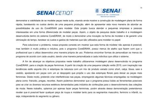 16
demonstrar a viabilidade de se modelar peças neste suíte, visando ainda mostrar a construção de modelagem plana de forma
rápida, barateando os custos dentro de uma pequena produção, além de apresentar esta nova maneira de abordar as
possibilidades de uso do CorelDRAW para modelar. Este projeto busca atender a pequenas empresas e pessoas
interessadas em uma forma diferenciada de modelar peças. Assim, o objeto de pesquisa deste trabalho é a modelagem
desenvolvida dentro do sistema CorelDRAW, de modo a demonstrar uma inovação na forma de modelar e de garantir uma
otimização de tempo, baratear os custos e gastos de materiais que são utilizados para modelar no papel.
Para solucionar o problema, nossa proposta consiste em mostrar que esta forma de modelar não apenas é possível,
mas também é muito prática e indutiva, pois o programa CorelDRAW, possui menus de atalho que fazem com que o
profissional que o utiliza desenvolva uma maneira própria de uso. Podemos encontrar formas de personalizar os menus do
programa de acordo com cada usuário, dando uma maneira personalizada a cada indivíduo que utiliza o sistema.
A fim de alcançar os objetivos propostos neste trabalho utilizaremos modelagem plana desenvolvida no programa
CorelDRAW, para a criação de peças femininas. A partir da criação de uma pequena coleção verão 2015, com inspiração nas
tendências estilo esporte chic e estampas da natureza com um mix de produto variado como short, calça, blusa, saia e
vestido, apostando em peças com um ar despojado que propõe o uso das estampas florais para deixar as peças mais
femininas. Deste modo, pretendo criar interferências nas peças, empregando algumas técnicas empregadas na modelagem
plana como: franzido, pregas, recortes. Assim podemos demonstrar que o programa possui todas as ferramentas possíveis
para se criar os diversos recursos estéticos demandados pela indústria de confecções para o desenvolvimento das coleções
de moda. Neste trabalho, optamos por apenas fazer peças femininas, porém através dessa demonstração pretendemos
revelar que é possível fazer qualquer peça de roupa e modelar tanto para os segmentos masculino, feminino e infantil, ou
seja, independente do segmento ou gênero.
 