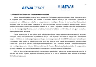 17
1.1. Modelando no CorelDRAW: Limitações e possibilidades
O tema desta pesquisa é a utilização de um programa de CAD para a criação de modelagem plana, diretamente dentro
do programa, como uma ferramenta ágil e exata. É necessário enfatizar desde já, que é necessária a presença de
profissionais com habilidade para trabalhar no programa e com a modelagem. Em caso de não haver tal profissional, seria
necessário haver um tempo para a capacitação de novos profissionais, para que os mesmos estejam aptos a utilizar o
programa dessa forma, criando uma experiência em torno de tal função. É importante salientar que quanto mais experiência
na área de modelagem o profissional possuir, somado a um conhecimento básico em informática, ele conseguirá se adaptar a
essa nova experiência facilmente.
Por ser um programa de uso gráfico, sendo utilizado centralmente para o desenvolvimento de desenhos técnicos e
ilustrações, um dos principais desafios encontrados em relação a este projeto é a dificuldade em romper com a descrença em
relação à viabilidade do uso do programa para construção de modelagem plana. O CorelDRAW traz diversas facilidades para
a modelagem plana, porém na questão do encaixe temos que fazer de forma manual, só conseguindo automatizar essa
função, com a ajuda de um aplicativo criado especialmente para isso: o Meg Tecnomoda. Há ainda a possibilidade de passar
está modelagem para outros sistemas CAD, como é o caso do Audaces. Contudo, a utilização deste tipo de programa torna
os custos mais altos, uma vez que será necessário comprar todo o pacote do sistema CAD escolhido.
A fim de alcançar os objetivos propostos, foi necessário desenvolver e aplicar uma técnica especial à produção de
vestuário. Em um dos capítulos, explicarei as maneiras possíveis de se usar as ferramentas desse elemento de tecnologia
têxtil utilizada na pesquisa.
 