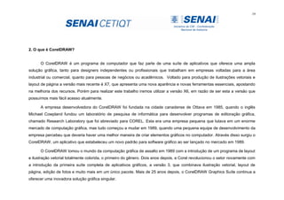 19
2. O que é CorelDRAW?
O CorelDRAW é um programa de computador que faz parte de uma suíte de aplicativos que oferece uma ampla
solução gráfica, tanto para designers independentes ou profissionais que trabalham em empresas voltadas para a área
industrial ou comercial, quanto para pessoas de negócios ou acadêmicos. Voltado para produção de ilustrações vetoriais e
layout de página a versão mais recente é X7, que apresenta uma nova aparência e novas ferramentas essenciais, apostando
na melhoria dos recursos. Porém para realizar este trabalho iremos utilizar a versão X6, em razão de ser esta a versão que
possuímos mais fácil acesso atualmente.
A empresa desenvolvedora do CorelDRAW foi fundada na cidade canadense de Ottava em 1985, quando o inglês
Michael Cowpland fundou um laboratório de pesquisa de informática para desenvolver programas de editoração gráfica,
chamado Research Laboratory que foi abreviado para COREL. Esta era uma empresa pequena que lutava em um enorme
mercado de computação gráfica, mas tudo começou a mudar em 1989, quando uma pequena equipe de desenvolvimento da
empresa percebeu que deveria haver uma melhor maneira de criar elementos gráficos no computador. Através disso surgiu o
CorelDRAW, um aplicativo que estabeleceu um novo padrão para software gráfico ao ser lançado no mercado em 1989.
O CorelDRAW tomou o mundo da computação gráfica de assalto em 1989 com a introdução de um programa de layout
e ilustração vetorial totalmente colorida, o primeiro do gênero. Dois anos depois, a Corel revolucionou o setor novamente com
a introdução da primeira suíte completa de aplicativos gráficos, a versão 3, que combinava ilustração vetorial, layout de
página, edição de fotos e muito mais em um único pacote. Mais de 25 anos depois, o CorelDRAW Graphics Suíte continua a
oferecer uma inovadora solução gráfica singular.
 