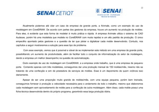 22
Atualmente podemos até citar um caso de empresa de grande porte, a Animale, como um exemplo do uso de
modelagem em CorelDRAW. De acordo com partes dos gestores da empresa, houve um aumento na produção de moldes.
Para eles, é evidente que esta forma de modelar é muito prática e rápida. A empresa Animale utiliza o sistema de CAD
Audaces, porém há uma modelista que modela no CorelDRAW com muita rapidez e um alto padrão de produção. O único
empecilho apontado pelos gestores e a questão de ter que plotar e digitalizar cada molde desenvolvido. Contudo, nos
capítulos a seguir mostraremos a solução para esse tipo de problema.
Com esse exemplo, vemos que é possível e viável de se implementar este método em uma empresa de grande porte,
possibilitando um aumento de produtividade, além de facilitar todo o conjunto de informatização do setor de modelagem,
dando a empresa um melhor desempenho na questão de automatização.
Outro exemplo de uso de modelagem em CorelDRAW, e a empresa onde trabalho, que é uma empresa de pequeno
porte. Contando apenas com três modelistas, conseguimos dar uma produção mensal de 150 moldes/mês, mesmo não se
tratando de uma confecção e sim de prestadora de serviços de moldes. Esse é um depoimento de quem vivência isso
diariamente.
Apesar de ser uma proporção muito grande de moldes/mês, com uma equipe pequena, porém bem treinada,
conseguimos fornecer à produção a velocidade necessária para o andamento de todo o trabalho, mesmo que elaboremos
cada modelagem sem aproveitamento de molde para a confecção de outra modelagem. Além disso, cada molde possui uma
ficha técnica desenvolvida dentro do próprio programa, garantindo essa larga produção diária.
 