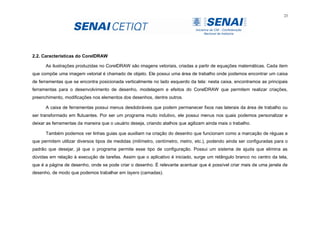 23
2.2. Características do CorelDRAW
As ilustrações produzidas no CorelDRAW são imagens vetoriais, criadas a partir de equações matemáticas. Cada item
que compõe uma imagem vetorial é chamado de objeto. Ele possui uma área de trabalho onde podemos encontrar um caixa
de ferramentas que se encontra posicionada verticalmente no lado esquerdo da tela: nesta caixa, encontramos as principais
ferramentas para o desenvolvimento de desenho, modelagem e efeitos do CorelDRAW que permitem realizar criações,
preenchimento, modificações nos elementos dos desenhos, dentre outros.
A caixa de ferramentas possui menus desdobráveis que podem permanecer fixos nas laterais da área de trabalho ou
ser transformado em flutuantes. Por ser um programa muito indutivo, ele possui menus nos quais podemos personalizar e
deixar as ferramentas da maneira que o usuário deseja, criando atalhos que agilizam ainda mais o trabalho.
Também podemos ver linhas guias que auxiliam na criação do desenho que funcionam como a marcação de réguas e
que permitem utilizar diversos tipos de medidas (milímetro, centímetro, metro, etc.), podendo ainda ser configuradas para o
padrão que desejar, já que o programa permite esse tipo de configuração. Possui um sistema de ajuda que elimina as
dúvidas em relação à execução de tarefas. Assim que o aplicativo é iniciado, surge um retângulo branco no centro da tela,
que é a página de desenho, onde se pode criar o desenho. É relevante acentuar que é possível criar mais de uma janela de
desenho, de modo que podemos trabalhar em layers (camadas).
 