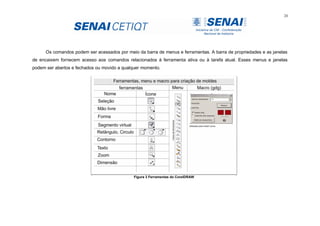 24
Os comandos podem ser acessados por meio da barra de menus e ferramentas. A barra de propriedades e as janelas
de encaixem fornecem acesso aos comandos relacionados à ferramenta ativa ou à tarefa atual. Esses menus e janelas
podem ser abertos e fechados ou movido a qualquer momento.
Figura 3 Ferramentas do CorelDRAW
 