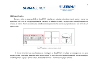 29
2.2.2 Especificações:
Comum a todos os sistemas CAD, o CorelDRAW trabalha com cálculos matemáticos: sendo assim, é normal nos
depararmos com o uso de coordenadas de eixo X, Y e dentro do desenho ou objeto o R (raio), pois o programa trabalha com
conceito de vetores. Assim as coordenadas estarão sempre aparecendo nas barras de propriedades e o raio dentro de um
objeto circular.
Figura 7 Posições x e y, plano cartesiano, circulo
A fim de demonstrar as especificações da modelagem no CorelDRAW, irei utilizar a modelagem de uma peça
simples, ou seja, a saia godê. A escolha dessa peça foi porque na época em que fui apresentada a esse tipo de modelagem,
essa foi a primeira peça que aprendi a fazer, desde então comecei a modelar outras peças variadas.
 