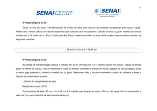 35
3º Passo (Figura 8 e 9):
Clicar na aba de menu Transformações (à direita da tela) para colocar as medidas necessárias para fazer o godê.
Neste caso, vamos utilizar um cálculo especifico que costumo usar no cotidiano. Cálculo da saia ½ godê: medida de cintura
dividida por 3,14 (valor de π - Pi) x 2 (valor padrão). Para o desenvolvimento da saia deste projeto teremos desta maneira, as
seguintes medidas:
68 cm/3,14 (π) x 2 = 43,31 cm
4º Passo (Figura 8 e 9):
Na janela de transformação colocar a medida de 43,31 cm tanto no x e y, criando assim um círculo. Utilizar as linhas
guias no centro do círculo, uma na horizontal e outra na vertical, converter o círculo em curva, separar os nós do objeto, ativar
a macro gdg measure it, conferir a medida do ½ godê. Selecionar todo o círculo novamente a partir do primeiro e fazer o
cálculo do comprimento da saia.
- Cálculo do comprimento da saia:
Medida do círculo: 43,31
Comprimento da saia: 52 cm – 4 cm (4 cm é a medida para largura do cós) = 48 cm, daí pegar 48 cm acrescentar o
valor de 1cm para a bainha da saia (bainha de lenço).
 