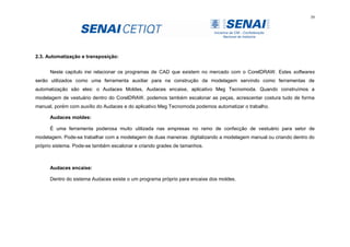 39
2.3. Automatização e transposição:
Neste capitulo irei relacionar os programas de CAD que existem no mercado com o CorelDRAW. Estes softwares
serão utilizados como uma ferramenta auxiliar para na construção da modelagem servindo como ferramentas de
automatização são eles: o Audaces Moldes, Audaces encaixe, aplicativo Meg Tecnomoda. Quando construímos a
modelagem de vestuário dentro do CorelDRAW, podemos também escalonar as peças, acrescentar costura tudo de forma
manual, porém com auxílio do Audaces e do aplicativo Meg Tecnomoda podemos automatizar o trabalho.
Audaces moldes:
É uma ferramenta poderosa muito utilizada nas empresas no ramo de confecção de vestuário para setor de
modelagem. Pode-se trabalhar com a modelagem de duas maneiras: digitalizando a modelagem manual ou criando dentro do
próprio sistema. Pode-se também escalonar e criando grades de tamanhos.
Audaces encaixe:
Dentro do sistema Audaces existe o um programa próprio para encaixe dos moldes.
 