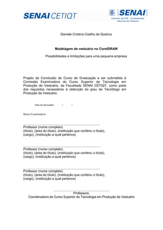 Daniele Cristina Coelho de Queiroz
Modelagem de vestuário no CorelDRAW
Possibilidades e limitações para uma pequena empresa
Projeto de Conclusão de Curso de Graduação a ser submetida à
Comissão Examinadora do Curso Superior de Tecnologia em
Produção de Vestuário, da Faculdade SENAI CETIQT, como parte
dos requisitos necessários à obtenção do grau de Tecnólogo em
Produção de Vestuário.
Data de Aprovação: / /
Banca Examinadora:
________________________________________________________
Professor (nome completo)
(título), (área do título), (instituição que conferiu o título),
(cargo), (instituição a qual pertence)
________________________________________________________
Professor (nome completo)
(título), (área do título), (instituição que conferiu o título),
(cargo), (instituição a qual pertence)
________________________________________________________
Professor (nome completo)
(título), (área do título), (instituição que conferiu o título),
(cargo), (instituição a qual pertence)
_________________________________________
Professora.
Coordenadora do Curso Superior de Tecnologia em Produção de Vestuário
 