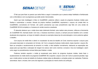 41
É fato que para fazer os passos que serão feitos a seguir é necessário que a pessoa esteja habilitada e familiarizada
com a informática e com os programas que estão sendo mencionados.
Assim que toda modelagem é feita no CorelDRAW, podemos utilizar a ajuda do programa Audaces moldes para
finalizar e automatizar o encaixe. Através da própria interface CorelDRAW, exportamos o arquivo cdr (molde feito no
CorelDRAW), convertendo em formato .dxf, porém precisamos que esse procedimento seja feito em uma versão de
CorelDRAW X6 full (completa) e o Audaces em versão recente e atualizada.
É relevante destacar que o molde deve estar totalmente fechado: para realizar este processo, utiliza-se a ferramenta
do CorelDRAW X6, chamada beziér. Com isso, o Audaces reconhece o arquivo, e sempre procurar trabalhar com a versão
atualizada dos programas, ao longo do trabalho colocarei os exemplos desse tipo de automatização e como podemos agilizar
o trabalho.
Com arquivo de molde feito e aberto no visualizador da área de trabalho do Corel, devemos exportar o arquivo para
uma pasta reservada no computador em formato. dxf. Com o programa Audaces molde aberto, basta importar o arquivo dfx,
fazer as correções e escalonamento de tamanho no molde, e nele trabalhar normalmente, realizando as separações das
peças para que seja feita a colocação de margem de costura, bem como criarmos o encaixe e risco da modelagem, assim
como seguir os procedimentos normais feitos para finalizar o molde.
Podemos também exportar o molde já escalonado para dentro do programa Audaces moldes, basta fazer o
escalonamento do molde dentro do programa CorelDRAW X6 e exportar o arquivo como dxf. Como é possível perceber, logo
que o molde estiver na área de trabalho do Audaces moldes todas as alterações e correções podem ser realizadas. Podemos
automatizar, fazer o encaixe, bem como dar segmento a produções do mesmo dentro da confecção.
 