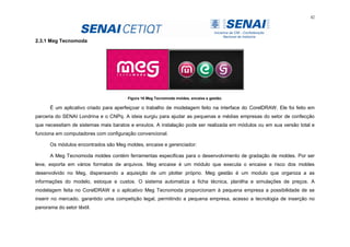 42
2.3.1 Meg Tecnomoda
Figura 16 Meg Tecnomoda moldes, encaixe e gestão.
É um aplicativo criado para aperfeiçoar o trabalho de modelagem feito na interface do CorelDRAW. Ele foi feito em
parceria do SENAI Londrina e o CNPq. A ideia surgiu para ajudar as pequenas e médias empresas do setor de confecção
que necessitam de sistemas mais baratos e enxutos. A instalação pode ser realizada em módulos ou em sua versão total e
funciona em computadores com configuração convencional.
Os módulos encontrados são Meg moldes, encaixe e gerenciador:
A Meg Tecnomoda moldes contém ferramentas especificas para o desenvolvimento de gradação de moldes. Por ser
leve, exporta em vários formatos de arquivos. Meg encaixe é um módulo que executa o encaixe e risco dos moldes
desenvolvido no Meg, dispensando a aquisição de um plotter próprio. Meg gestão é um modulo que organiza a as
informações do modelo, estoque e custos. O sistema automatiza a ficha técnica, planilha e simulações de preços. A
modelagem feita no CorelDRAW e o aplicativo Meg Tecnomoda proporcionam à pequena empresa a possibilidade de se
inserir no mercado, garantido uma competição legal, permitindo a pequena empresa, acesso a tecnologia de inserção no
panorama do setor têxtil.
 
