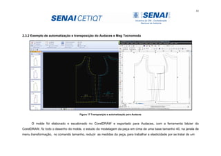 43
2.3.2 Exemplo de automatização e transposição do Audaces e Meg Tecnomoda
Figura 17 Transposição e automatização para Audaces
O molde foi elaborado e escalonado no CorelDRAW e exportado para Audaces, com a ferramenta bézier do
CorelDRAW, fiz todo o desenho do molde, o estudo da modelagem da peça em cima de uma base tamanho 40, na janela de
menu transformação, no comando tamanho, reduzir as medidas da peça, para trabalhar a elasticidade por se tratar de um
 