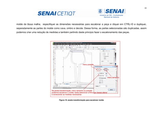 44
molde de blusa malha, especifiquei as dimensões necessárias para escalonar a peça e cliquei em CTRL+D e dupliquei,
separadamente as partes do molde como cava, ombro e decote. Dessa forma, as partes selecionadas são duplicadas, assim
podemos criar uma redução de medidas e também partindo deste principio fazer o escalonamento das peças.
Figura 18 Janela transformação para escalonar molde
 