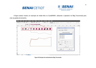 46
A figura abaixo mostra um exemplo de molde feito no CorelDRAW, utilizando o aplicativo do Meg Tecnomoda para
criar as grades de tamanho.
Figura 20 Exemplo de escalonamento Meg Tecnomoda
 