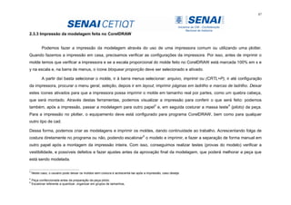 47
2.3.3 Impressão da modelagem feita no CorelDRAW
Podemos fazer a impressão da modelagem através do uso de uma impressora comum ou utilizando uma plotter.
Quando fazemos a impressão em casa, precisamos verificar as configurações da impressora. Por isso, antes de imprimir o
molde temos que verificar a impressora e se a escala proporcional do molde feito no CorelDRAW está marcada 100% em x e
y na escala e, na barra de menus, o ícone bloquear proporção deve ser selecionado e ativado.
A partir daí basta selecionar o molde, ir à barra menus selecionar: arquivo, imprimir ou (CRTL+P), ir até configuração
da impressora, procurar o menu geral, seleção, depois ir em layout, imprimir páginas em ladrilho e marcas de ladrilho. Deixar
estes ícones ativados para que a impressora possa imprimir o molde em tamanho real por partes, como um quebra cabeça,
que será montado. Através destas ferramentas, podemos visualizar a impressão para conferir o que será feito: podemos
também, após a impressão, passar a modelagem para outro papel3
e, em seguida costurar a massa teste4
(piloto) da peça.
Para a impressão no plotter, o equipamento deve está configurado para programa CorelDRAW, bem como para qualquer
outro tipo de cad.
Dessa forma, podemos criar as modelagens e imprimir os moldes, dando continuidade ao trabalho. Acrescentando folga de
costura diretamente no programa ou não, podendo escalonar5
o modelo e imprimir, e fazer a separação de forma manual em
outro papel após a montagem da impressão inteira. Com isso, conseguimos realizar testes (provas do modelo) verificar a
vestibilidade, e possíveis defeitos e fazer ajustes antes da aprovação final da modelagem, que poderá melhorar a peça que
está sendo modelada.
3
Neste caso, o usuário pode deixar os moldes sem costura e acrescentá-las após a impressão, caso deseje.
4
Peça confeccionada antes da preparação da peça piloto.
5
Escalonar referente a quantizar, organizar em grupos de tamanhos,
 