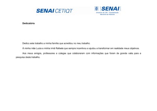 Dedicatória
Dedico este trabalho a minha família que acreditou no meu trabalho.
À minha mãe Luzia e minha irmã Rafaela que sempre incentivou e ajudou a transformar em realidade meus objetivos.
Aos meus amigos, professores e colegas que colaboraram com informações que foram de grande valia para a
pesquisa deste trabalho.
 