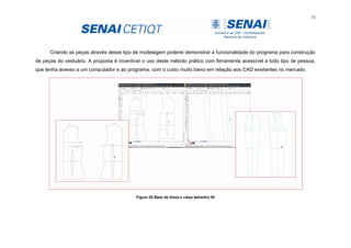 53
Criando as peças através desse tipo de modelagem poderei demonstrar a funcionalidade do programa para construção
de peças do vestuário. A proposta é incentivar o uso deste método prático com ferramenta acessível a todo tipo de pessoa,
que tenha acesso a um computador e ao programa, com o custo muito baixo em relação aos CAD existentes no mercado.
Figura 25 Base de blusa e calça tamanho 40
 