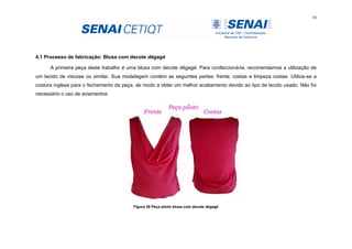 54
4.1 Processo de fabricação: Blusa com decote dégagé
A primeira peça deste trabalho é uma blusa com decote dégagé. Para confeccioná-la, recomendamos a utilização de
um tecido de viscose ou similar. Sua modelagem contém as seguintes partes: frente, costas e limpeza costas. Utiliza-se a
costura inglesa para o fechamento da peça, de modo a obter um melhor acabamento devido ao tipo de tecido usado. Não foi
necessário o uso de aviamentos.
Figura 26 Peça piloto blusa com decote dégagé
 