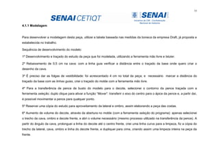 55
4.1.1 Modelagem
Para desenvolver a modelagem desta peça, utilizei a tabela baseada nas medidas da boneca da empresa Draft, já proposta e
estabelecida no trabalho.
Sequência de desenvolvimento do modelo:
1º Desenvolvimento e traçado do estudo da peça que foi modelada, utilizando a ferramenta mão livre e bézier.
2º Rebaixamento de 0,5 cm na cava: com a linha guia verificar a distância entre o traçado da base onde quero criar o
desenho da cava.
3º É preciso dar as folgas de vestibilidade: foi acrescentado 4 cm no total da peça; e necessário marcar a distância do
traçado da base com as linhas guias, criei o traçado do molde com a ferramenta mão livre.
4º Para a transferência de pence de busto do modelo para o decote, selecionei o contorno da pence traçada com a
ferramenta seleção; duplo clique para ativar a função “Mover”: transferir o eixo do centro para o ápice da pence e, a partir daí,
é possível movimentar a pence para qualquer ponto.
5º Reservei uma cópia do estudo para aproveitamento da lateral e ombro, assim elaborando a peça das costas.
6º Aumento de volume do decote, através da abertura no molde (com a ferramenta seleção do programa): apenas selecionei
o trecho da cava, ombro e decote frente, e abri o volume necessário (mesmo processo utilizado na transferência da pence). A
partir do ângulo da cava, prolonguei a linha do decote até o centro frente, criei uma linha curva para a limpeza, fiz a cópia do
trecho da lateral, cava, ombro e linha do decote frente, e dupliquei para cima, criando assim uma limpeza inteira na peça da
frente.
 