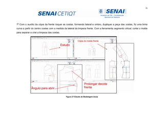 56
7º Com o auxílio da cópia da frente risquei as costas, formando lateral e ombro, dupliquei a peça das costas, fiz uma linha
curva a partir do centro costas com a medida da lateral da limpeza frente. Com a ferramenta segmento virtual, cortei o molde
para separar e criei a limpeza das costas.
Figura 27 Estudo de Modelagem blusa
 