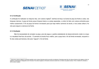59
4.1.2 Confecção
A confecção foi realizada na máquina reta, com costura inglesa6
, bainhas de lenço na borda da peça da frente e costa, nas
limpezas internas. A peça da frente possui limpeza inteira e a costas separadas, o ombro foi feito com costura embutida para
melhor acabamento. O fio da peça da frente é enviesado para que haja melhor caimento do tecido, e nas costas utilizei o fio
reto para segurar a estrutura da frente.
4.1.3 Avaliação
Não há necessidade de correção na peça, pois ela seguiu o padrão estabelecido de desenvolvimento criado no croqui
e o resultado final ficou de acordo. O caimento do tecido ficou melhor, pois a peça teve o fio da frente enviesado, enquanto o
fio das costas permaneceu reto para “segurar” o fio da frente.
6
Este termo costura inglesa é conhecido também como costura francesa sendo que entre os italianos e franceses esse tipo de costura chama-se de inglesa e entre os
ingleses e americanos é designada como francesa. Na costura inglesa ou francesa a borda do tecido fica no interior da própria costura. Para o trabalho foi utilizado o
termo costura inglesa.
 