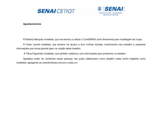 Agradecimentos
À Roberto Marques modelista, que me ensinou a utilizar o CorelDRAW como ferramenta para modelagem de roupa.
À Cesar Leonel modelista, que sempre me ajudou e tirou minhas dúvidas, incentivando meu trabalho e passando
informações que trouxe grande peso na criação deste trabalho.
À Tânia Figueiredo modelista, que também colaborou com informações para acréscimo no trabalho.
Agradeço poder ter conhecido essas pessoas nas quais colaboraram como espelho nesta minha trajetória como
modelista, agregando as características comuns a cada um.
 