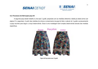 61
4.2. Processos de fabricação peça 02
A segunda peça desde trabalho é uma saia ½ godê, preparada com as medidas referente a tabela já citada acima (ver
página 31 e seguintes). A partir das medidas da cintura e comprimento da peça foi feito o calculo do ½ godê e acrescentando
a peça recortes para seguir o croqui desenvolvido. Essa é uma modelagem bem simples desenvolvida através das medidas
especificas.
Figura 30 Peça piloto saia 1/2 godê
 