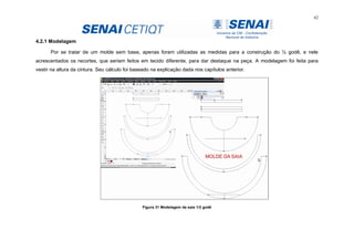 62
4.2.1 Modelagem
Por se tratar de um molde sem base, apenas foram utilizadas as medidas para a construção do ½ godê, e nele
acrescentados os recortes, que seriam feitos em tecido diferente, para dar destaque na peça. A modelagem foi feita para
vestir na altura da cintura. Seu cálculo foi baseado na explicação dada nos capítulos anterior.
Figura 31 Modelagem da saia 1/2 godê
 