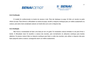 63
4.2.2 Confecção
O modelo foi confeccionado no tecido de viscose e tule. Para dar destaque na peça, foi feito um recorte na parte
inferior da saia. Para diminuir a dificuldade na costura da peça, escolhi a máquina overloque para um melhor acabamento na
costura, pois seria muito complicado costurar um trecho tão curvo com a máquina reta.
4.2.3 Avaliação
Não houve a necessidade de fazer uma base por ser um godê. Foi necessário colocar entretela no cós para firmar o
tecido. A dificuldade maior foi escolher a costura dos recortes, pois normalmente só utilizamos overloque para tecidos
elásticos, foi preciso costura feita na máquina overloque para fazer a união dos recortes, pois utilizar a máquina reta para
fazer pesponto sobre a costura, conseguindo assim um melhor acabamento.
 
