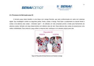 65
4.3. Processos de fabricação peça 03
A terceira peça deste trabalho é uma blusa com manga franzida, que será confeccionada em seda com estampa
digital. Sua modelagem contém as seguintes partes: frente, costas e manga. Para fazer o acabamento do decote frente e
costas e da abertura das costas - chamada “gota” -, foi utilizado um viés comprado pronto e botão para fechamento da
abertura costas, fechado com alça desenvolvida com elástico rabo de rato. Essa abertura das costas irá proporcionar uma
melhor vestibilidade. Para costurar a peça utilizei a máquina reta, overloque e um calcador próprio para viés.
Figura 32 Peça piloto 03 blusa feminina com franzido na manga
 