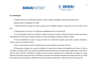 66
4.3.1 Modelagem
O molde foi feito com os critérios já proposto e citado no trabalho. Modelado a partir da base tamanho 40.
Sequência para a modelagem do modelo:
1º Desenvolvimento e traçado do estudo da peça que foi modelada utilizando a ferramenta mão livre, bézier e linha
guia.
2º Rebaixamento de cava de 1 cm e folga para vestibilidade de 2cm no total de 8cm.
3º Com a ferramenta mão livre e a linha guia, desenhe a pence de correção no decote da frente e a pence de ajuste do
busto (figuras 28 e 29), logo em seguida, reservei uma cópia para elaborar a peça das costas do modelo.
4º Fiz as transferências de pence na peça da frente com a ferramenta seleção, para mover as partes necessárias.
Fechei a pence de correção do decote.
5º Com a cópia da frente, desenhei a lateral costa e ombro utilizando a ferramenta mão livre.
6º Preparamos a manga com o auxilio do retângulo, ou seja, para as mangas, não trabalhamos com base. O início da
construção da manga é feita com o princípio semelhante àquele aplicado para as mangas raglã: esquadrando a cava frente a
partir do ponto do ombro, verificamos a medida da altura de braço necessária para a preparação da cabeça de manga,
utilizando como base a largura de braço mais folga de movimento para preparação da largura da manga (cerca de 2 cm tanto
para a altura quanto para largura), observando os princípios básicos da ergonomia, onde temos pontos nos braços que
 