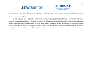 67
necessitam dos movimentos. Basta criar um retângulo a partir deste ponto e acrescentar as mencionadas folgas de 2 cm na
largura e altura do retângulo.
7º Este retângulo base é duplicado e ele funcionará como uma base para o traçado da manga. A partir deste retângulo,
construir a manga desejada. Com a utilização do desenho da própria cava do modelo interpretado, construímos a cabeça de
manga, partindo do principio da ergonomia do corpo. Desta maneira, o desenho da cava servirá como um apoio e funcionará
como uma espécie de régua de modelagem, pois seu formato será utilizado como referência para a definição da manga. A
inserção do volume para o franzimento foi realizado na sequência.
 