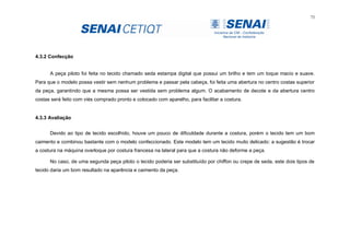 73
4.3.2 Confecção
A peça piloto foi feita no tecido chamado seda estampa digital que possui um brilho e tem um toque macio e suave.
Para que o modelo possa vestir sem nenhum problema e passar pela cabeça, foi feita uma abertura no centro costas superior
da peça, garantindo que a mesma possa ser vestida sem problema algum. O acabamento de decote e da abertura centro
costas será feito com viés comprado pronto e colocado com aparelho, para facilitar a costura.
4.3.3 Avaliação
Devido ao tipo de tecido escolhido, houve um pouco de dificuldade durante a costura, porém o tecido tem um bom
caimento e combinou bastante com o modelo confeccionado. Este modelo tem um tecido muito delicado: a sugestão é trocar
a costura na máquina overloque por costura francesa na lateral para que a costura não deforme a peça.
No caso, de uma segunda peça piloto o tecido poderia ser substituído por chiffon ou crepe de seda, este dois tipos de
tecido daria um bom resultado na aparência e caimento da peça.
 