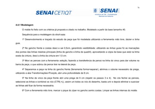 76
4.4.1 Modelagem
O molde foi feito com os critérios já proposto e citado no trabalho. Modelado a partir da base tamanho 40.
Sequência para a modelagem do short-saia:
1º Desenvolvimento e traçado do estudo da peça que foi modelada utilizando a ferramenta mão livre, bézier e linha
guia.
2º No gancho frente e costas desci e sai 0,5cm, garantindo vestibilidade; utilizando as linhas guias fiz as marcações
dos pontos das linhas mestras principais (linha de gancho e linha de quadril), aproveitando a cópia da base que está na linha
exata da cintura, desci a linha da cintura em 1,5 cm.
3º Movi as pences com a ferramenta seleção, fazendo a transferência de pence na linha do vinco para dar volume na
barra da peça, o que sobrou da pence tirei na lateral da peça.
4º Separamos a peça na linha do gancho frente (ferramenta forma>separar), abrimos o volume necessário da prega,
utilizando a aba Transformações>Posição, abri uma profundidade de 8 cm.
5º Na linha de vinco da peça frente abri uma prega de 6 cm (repetir os passos 3 e 4). No cós fechei as pences,
selecionei as linhas e combinei os nós (CTRL+L), assim uni todos os nós do desenho, basta unir e depois eliminar e suavizar
as linhas até ficar da forma necessária.
6º Com a ferramenta mão livre, marcar o pique do zíper no gancho centro costas. Limpar as linhas internas do molde.
 