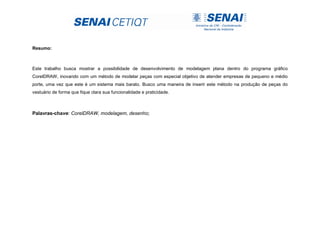 Resumo:
Este trabalho busca mostrar a possibilidade de desenvolvimento de modelagem plana dentro do programa gráfico
CorelDRAW, inovando com um método de modelar peças com especial objetivo de atender empresas de pequeno e médio
porte, uma vez que este é um sistema mais barato. Busco uma maneira de inserir este método na produção de peças do
vestuário de forma que fique clara sua funcionalidade e praticidade.
Palavras-chave: CorelDRAW, modelagem, desenho;
 