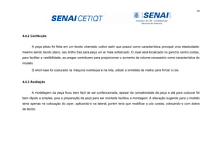 80
4.4.2 Confecção
A peça piloto foi feita em um tecido chamado cotton satin que possui como característica principal uma elasticidade:
mesmo sendo tecido plano, seu brilho traz para peça um ar mais sofisticado. O zíper está localizado no gancho centro costas,
para facilitar a vestibilidade, as pregas contribuem para proporcionar o aumento de volume necessário como característica do
modelo.
O short-saia foi costurado na máquina overloque e na reta, utilizei a entretela de malha para firmar o cós.
4.4.3 Avaliação
A modelagem da peça ficou bem fácil de ser confeccionada, apesar da complexidade da peça e até para costurar foi
bem rápido e simples, pois a preparação da peça para ser montada facilitou a montagem. A alteração sugerida para o modelo
seria apenas na colocação do zíper, aplicando-o na lateral, porém teria que modificar o cós costas, colocando-o com dobra
de tecido.
 