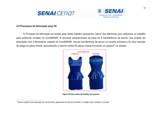 82
4.5 Processos de fabricação peça 05
O Processo de fabricação da quarta peça deste trabalho apresentou vários dos elementos que utilizamos no trabalho
para podemos modelar no CorelDRAW. A principal características da peça foi à transferência de pence, que poderá ser
executado com a ferramenta seleção do CorelDRAW. Houve transferência de pence no recorte princesa e fiz uma inserção
de prega no jabour frente, aproveitando o mesmo molde do jabour costas formando um peplum7
no vestido.
Figura 42 Peça piloto 05 vestido com peplum
7
Peplum significa uma aplicação de volume extra, geralmente em forma de babado, na região entre o quadril e a cintura.
 