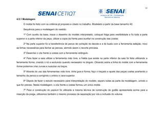 83
4.5.1 Modelagem
O molde foi feito com os critérios já proposto e citado no trabalho. Modelado a partir da base tamanho 40.
Sequência para a modelagem do vestido:
1º Com auxilio da base, tracei o desenho do modelo interpretado, coloquei folga para vestibilidade e fiz toda a parte
superior e a parte inferior da peça, utilizei a copia da frente para auxiliar na construção das costas.
2º Na parte superior fiz a transferência de pence de correção do decote e a do busto com a ferramenta seleção, movi
as linhas necessárias para fechar as pences, abrindo assim o recorte princesa.
3º Desenhei o cós frente e costas com a ferramenta retângulo.
4º Para fazer a saia utilizei a ferramenta mão livre, a fralda que existe na parte inferior da saia foi feita utilizando a
ferramenta forma, criando o nó e excluindo quando necessário no ângulo. Clicando sobre a linha do molde com a ferramenta
forma podemos criar curvas e suavizar os traços.
5º Através do uso das ferramentas mão livre, linha guia e forma, faço o traçado e ajuste das peças costas acertando o
tamanho da pence e corrigindo o ombro e cava superior.
6º Depois de fazer o estudo necessário para interpretação do modelo, separo todas as parte da modelagem, unindo o
que for preciso. Nesta modelagem, o cós frente e costas formou um único molde.
7º Para a construção do peplum foi utilizada a mesma técnica de construção de godês apresentada acima para a
inserção da prega, utilizamos também o mesmo processo de separação por nós e inclusão do volume.
 