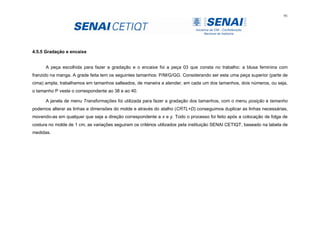 91
4.5.5 Gradação e encaixe
A peça escolhida para fazer a gradação e o encaixe foi a peça 03 que consta no trabalho: a blusa feminina com
franzido na manga. A grade feita tem os seguintes tamanhos: P/M/G/GG. Considerando ser esta uma peça superior (parte de
cima) ampla, trabalhamos em tamanhos salteados, de maneira a atender, em cada um dos tamanhos, dois números, ou seja,
o tamanho P veste o correspondente ao 38 e ao 40.
A janela de menu Transformações foi utilizada para fazer a gradação dos tamanhos, com o menu posição e tamanho
podemos alterar as linhas e dimensões do molde e através do atalho (CRTL+D) conseguimos duplicar as linhas necessárias,
movendo-as em qualquer que seja a direção correspondente a x e y. Todo o processo foi feito após a colocação de folga de
costura no molde de 1 cm, as variações seguiram os critérios utilizados pela instituição SENAI CETIQT, baseado na tabela de
medidas.
 